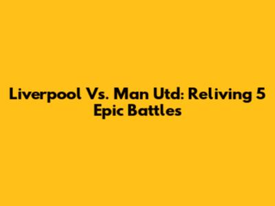 Liverpool Vs. Man Utd: Reliving 5 Epic Battles