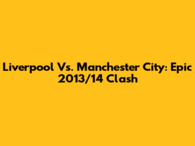 Liverpool Vs. Manchester City: Epic 2013/14 Clash