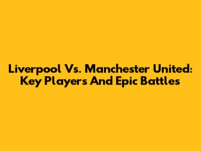 Liverpool Vs. Manchester United: Key Players And Epic Battles