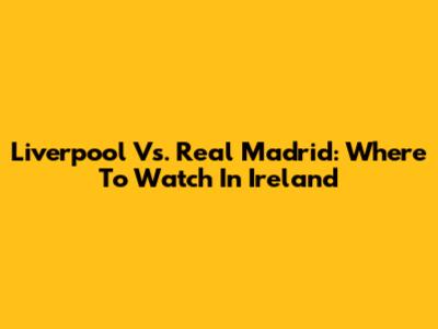 Liverpool Vs. Real Madrid: Where To Watch In Ireland