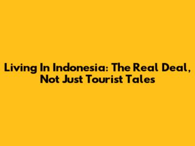 Living In Indonesia: The Real Deal, Not Just Tourist Tales