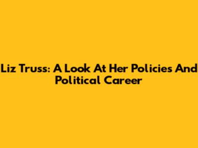 Liz Truss: A Look At Her Policies And Political Career