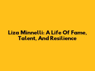 Liza Minnelli: A Life Of Fame, Talent, And Resilience