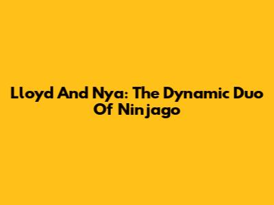 Lloyd And Nya: The Dynamic Duo Of Ninjago