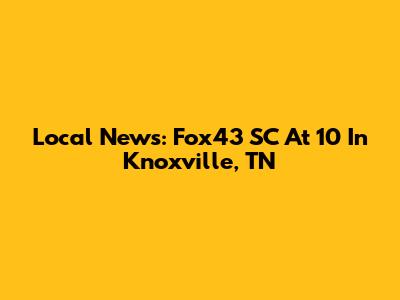 Local News: Fox43 SC At 10 In Knoxville, TN
