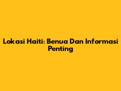 Lokasi Haiti: Benua Dan Informasi Penting