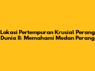 Lokasi Pertempuran Krusial Perang Dunia II: Memahami Medan Perang