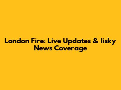 London Fire: Live Updates & Iisky News Coverage