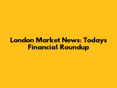 London Market News: Today's Financial Roundup