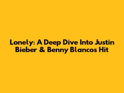 Lonely: A Deep Dive Into Justin Bieber & Benny Blanco's Hit