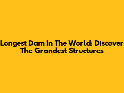Longest Dam In The World: Discover The Grandest Structures