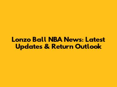 Lonzo Ball NBA News: Latest Updates & Return Outlook