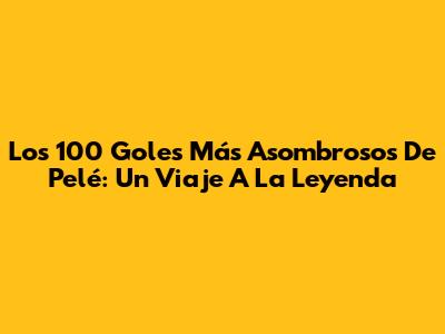 Los 100 Goles Más Asombrosos De Pelé: Un Viaje A La Leyenda