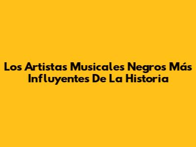 Los Artistas Musicales Negros Más Influyentes De La Historia