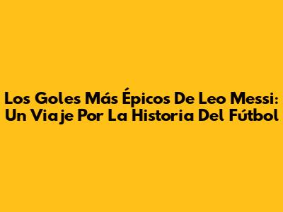 Los Goles Más Épicos De Leo Messi: Un Viaje Por La Historia Del Fútbol