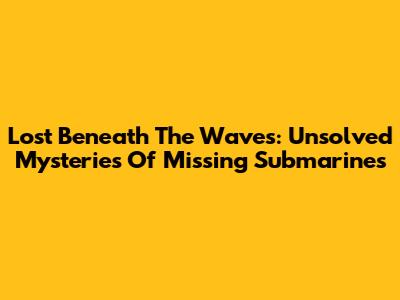 Lost Beneath The Waves: Unsolved Mysteries Of Missing Submarines