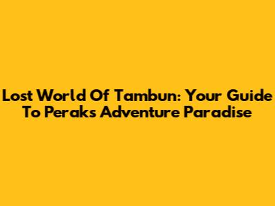 Lost World Of Tambun: Your Guide To Perak's Adventure Paradise