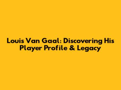 Louis Van Gaal: Discovering His Player Profile & Legacy