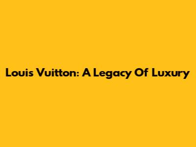 Louis Vuitton: A Legacy Of Luxury