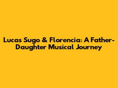 Lucas Sugo & Florencia: A Father-Daughter Musical Journey