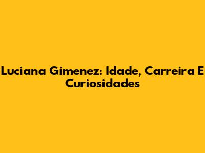 Luciana Gimenez: Idade, Carreira E Curiosidades