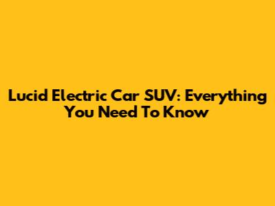 Lucid Electric Car SUV: Everything You Need To Know
