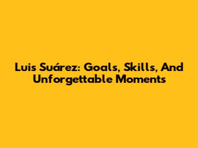 Luis Suárez: Goals, Skills, And Unforgettable Moments