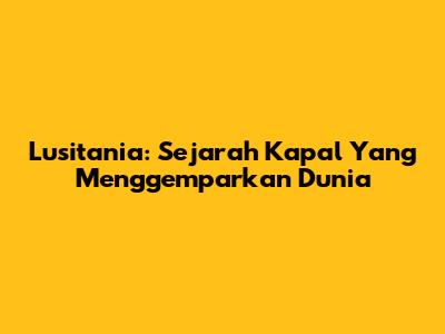 Lusitania: Sejarah Kapal Yang Menggemparkan Dunia