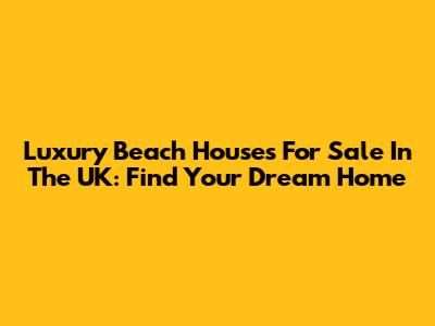 Luxury Beach Houses For Sale In The UK: Find Your Dream Home