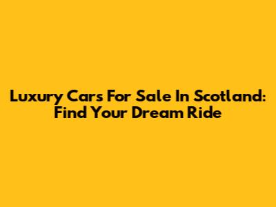 Luxury Cars For Sale In Scotland: Find Your Dream Ride