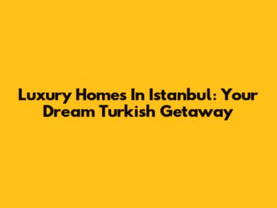 Luxury Homes In Istanbul: Your Dream Turkish Getaway