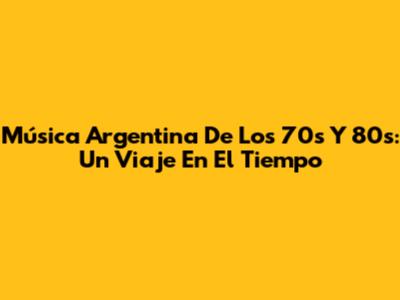 Música Argentina De Los 70s Y 80s: Un Viaje En El Tiempo