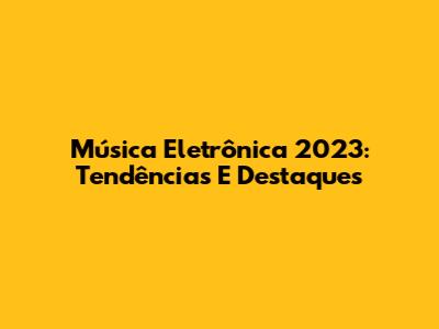 Música Eletrônica 2023: Tendências E Destaques