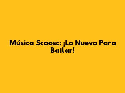 Música Scaosc: ¡Lo Nuevo Para Bailar!