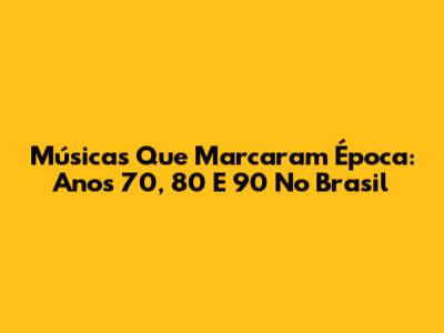 Músicas Que Marcaram Época: Anos 70, 80 E 90 No Brasil