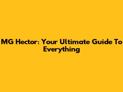 MG Hector: Your Ultimate Guide To Everything