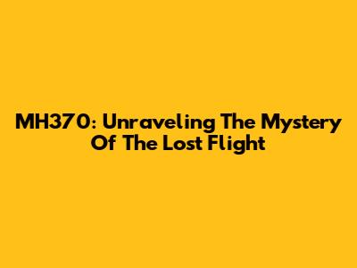 MH370: Unraveling The Mystery Of The Lost Flight