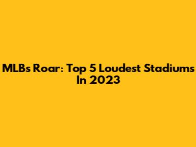 MLB's Roar: Top 5 Loudest Stadiums In 2023