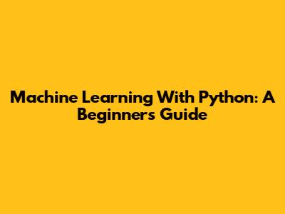 Machine Learning With Python: A Beginner's Guide