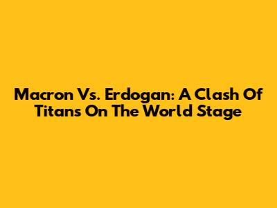 Macron Vs. Erdogan: A Clash Of Titans On The World Stage
