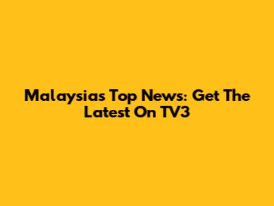 Malaysia's Top News: Get The Latest On TV3