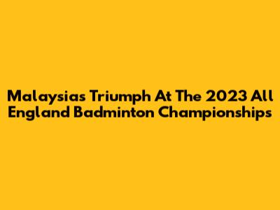 Malaysia's Triumph At The 2023 All England Badminton Championships