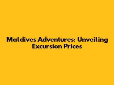 Maldives Adventures: Unveiling Excursion Prices