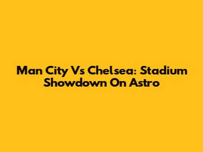Man City Vs Chelsea: Stadium Showdown On Astro
