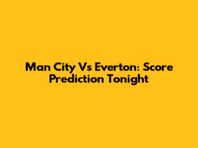 Man City Vs Everton: Score Prediction Tonight