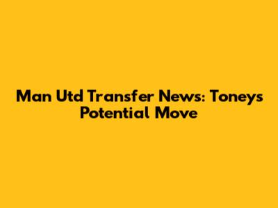 Man Utd Transfer News: Toney's Potential Move