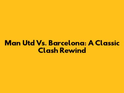 Man Utd Vs. Barcelona: A Classic Clash Rewind