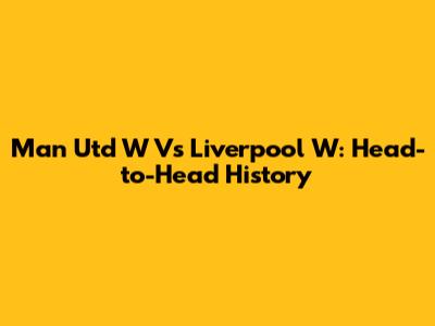 Man Utd W Vs Liverpool W: Head-to-Head History