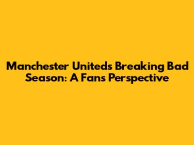 Manchester United's 'Breaking Bad' Season: A Fan's Perspective