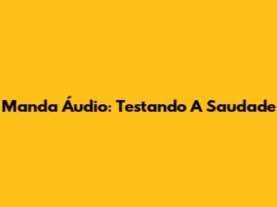Manda Áudio: Testando A Saudade